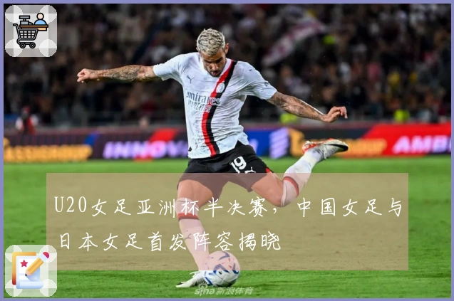 U20女足亚洲杯半决赛，中国女足与日本女足首发阵容揭晓