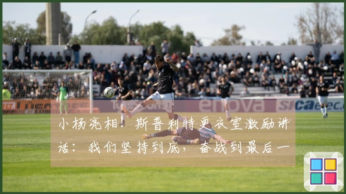 小杨亮相！斯普利特更衣室激励讲话：我们坚持到底，奋战到最后一刻