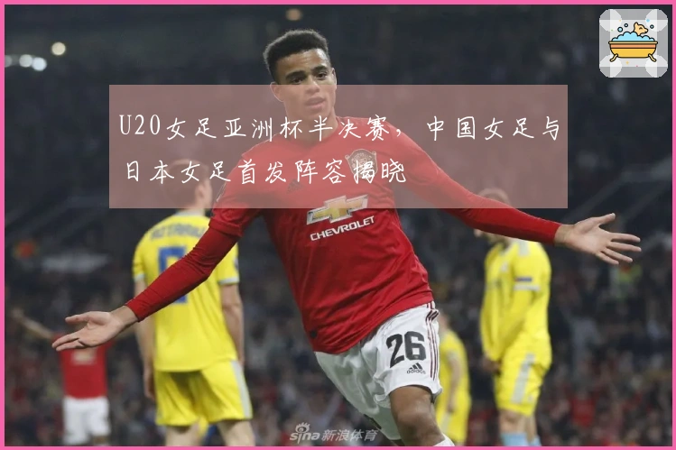 U20女足亚洲杯半决赛，中国女足与日本女足首发阵容揭晓