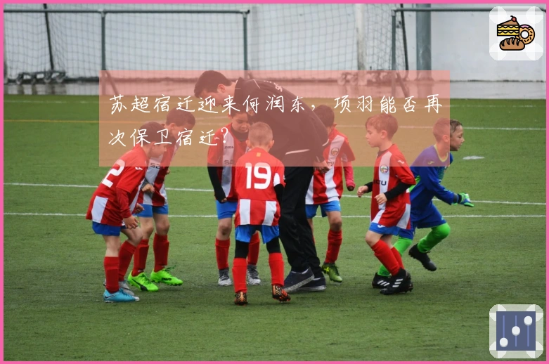 苏超宿迁迎来何润东，项羽能否再次保卫宿迁？