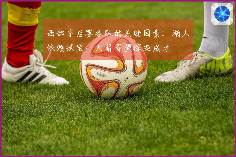 西部季后赛各队的关键因素：湖人依赖顿宝，火箭寄望探花成才