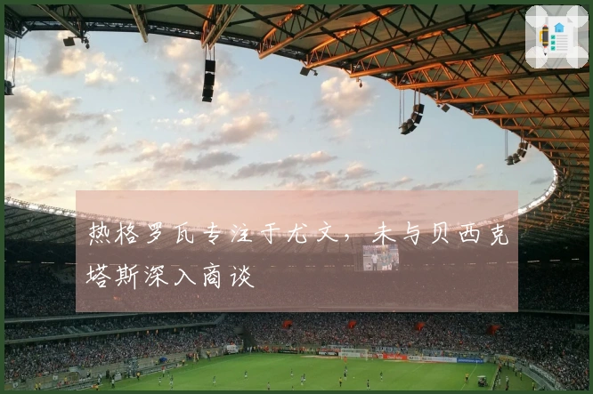 热格罗瓦专注于尤文，未与贝西克塔斯深入商谈