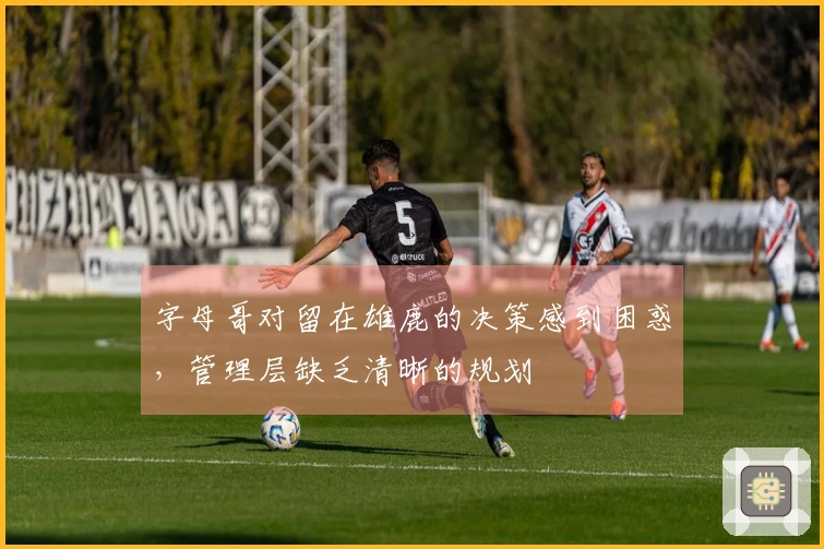 字母哥对留在雄鹿的决策感到困惑，管理层缺乏清晰的规划