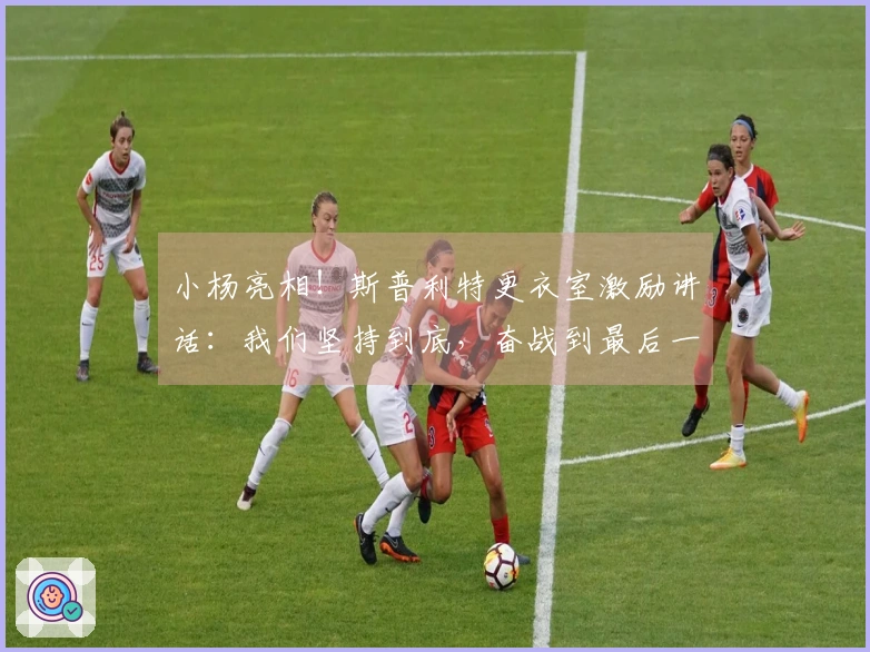 小杨亮相！斯普利特更衣室激励讲话：我们坚持到底，奋战到最后一刻