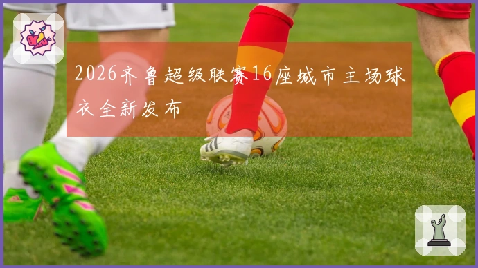 2026齐鲁超级联赛16座城市主场球衣全新发布