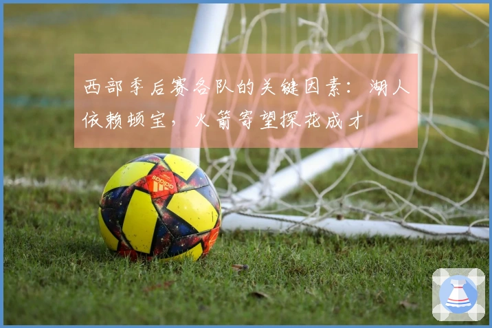 西部季后赛各队的关键因素：湖人依赖顿宝，火箭寄望探花成才