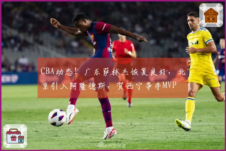 CBA动态！广东萨林杰恢复良好，北京引入阿隆德斯，贺西宁争夺MVP