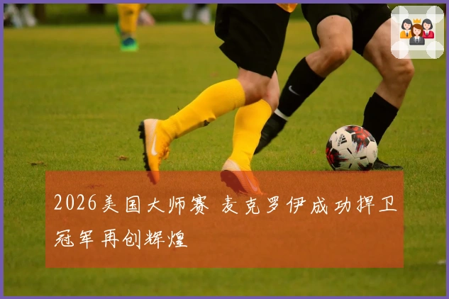 2026美国大师赛 麦克罗伊成功捍卫冠军再创辉煌