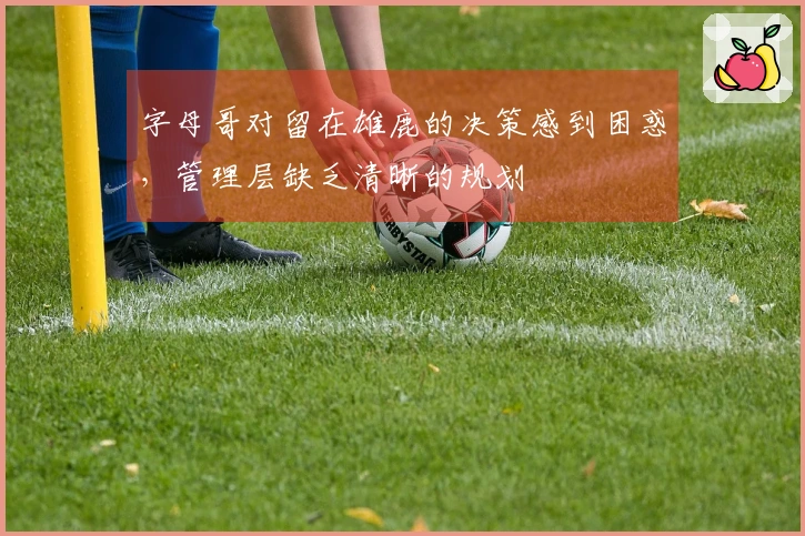 字母哥对留在雄鹿的决策感到困惑，管理层缺乏清晰的规划