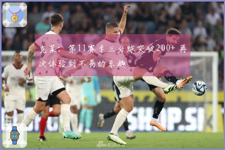 克莱：第11赛季三分球突破200+ 再次体验到不易的乐趣