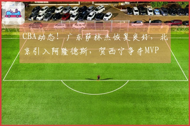CBA动态！广东萨林杰恢复良好，北京引入阿隆德斯，贺西宁争夺MVP