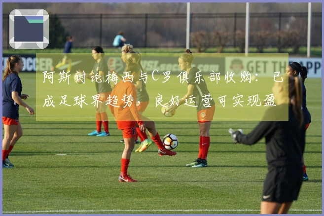 阿斯讨论梅西与C罗俱乐部收购：已成足球界趋势，良好运营可实现盈利