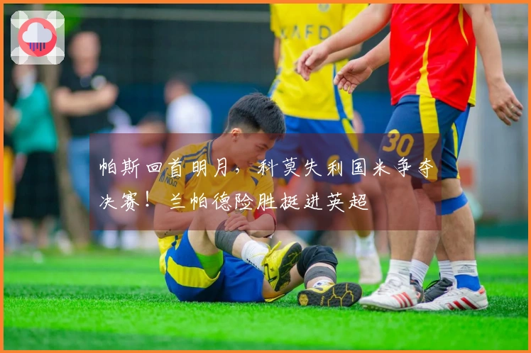 帕斯回首明月，科莫失利国米争夺决赛！兰帕德险胜挺进英超