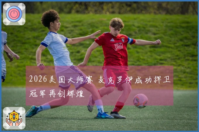 2026美国大师赛 麦克罗伊成功捍卫冠军再创辉煌